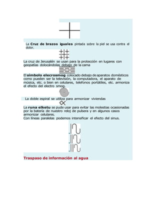 La Cruz de brazos iguales pintada sobre la piel se usa contra el
dolor.
La cruz de Jerusalén se usan para la protección en lugares con
geopatías dolocándolas debajo de la cama
El símbolo elecrosmog colocado debajo de aparatos domésticos
como pueden ser la televisión, la computadora, el aparato de
música, etc. o bien en celulares, telefonos portátiles, etc. armoniza
el efecto del electro smog.
La doble espiral se utiliza para armonizar viviendas
La runa elketu se pude usar para evitar las molestias ocasionadas
por la batería de nuestro reloj de pulsera y en algunos casos
armonizar celulares.
Con líneas paralelas podemos intensificar el efecto del sinus.







Traspaso de información al agua
 