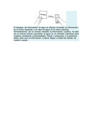 El traspaso de información al agua se efectua tomando la información
en la mano izquierda y el vaso de agua en la mano derecha.
Permanecemos asi un minuto mirando la información curativa. Al cabo
de un minuto hemos convertido el agua en un remedio individual para
nuestros problemas (enfermedades físicas y psíquicas) y la podemos
beber para que la información curativa llegue a todas las células de
nuestro cuerpo.
 