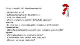 Intenta responder a las siguientes preguntas:
• ¿Sufres infoxicación?
• ¿Utilizas algún agregador de contenidos?
• ¿Qué buscadores usas?
• ¿Tienes suscripciones a canales de YouTube o podcast?
Selección:
• De entre todo lo encontrado, ¿cómo seleccionas la información?
Caracterización:
• ¿Cómo fusionas los contenidos, elaboras e incorporas valor añadido?
Difusión:
• ¿Participas activamente en conversaciones?
• ¿Compartes en redes sociales, wikis, blogs, etc ?
• ¿Difundes por correo electrónico?
 