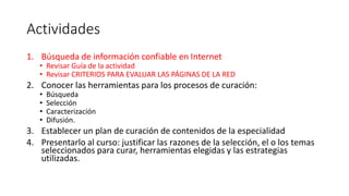Actividades
1. Búsqueda de información confiable en Internet
• Revisar Guía de la actividad
• Revisar CRITERIOS PARA EVALUAR LAS PÁGINAS DE LA RED
2. Conocer las herramientas para los procesos de curación:
• Búsqueda
• Selección
• Caracterización
• Difusión.
3. Establecer un plan de curación de contenidos de la especialidad
4. Presentarlo al curso: justificar las razones de la selección, el o los temas
seleccionados para curar, herramientas elegidas y las estrategias
utilizadas.
 