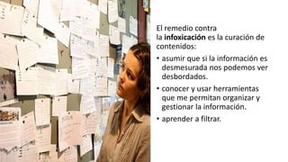 El remedio contra
la infoxicación es la curación de
contenidos:
• asumir que si la información es
desmesurada nos podemos ver
desbordados.
• conocer y usar herramientas
que me permitan organizar y
gestionar la información.
• aprender a filtrar.
 