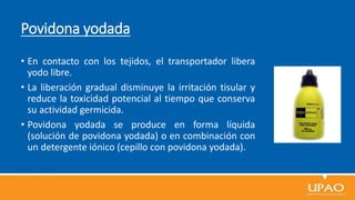 Povidona yodada
• En contacto con los tejidos, el transportador libera
yodo libre.
• La liberación gradual disminuye la irritación tisular y
reduce la toxicidad potencial al tiempo que conserva
su actividad germicida.
• Povidona yodada se produce en forma líquida
(solución de povidona yodada) o en combinación con
un detergente iónico (cepillo con povidona yodada).
 