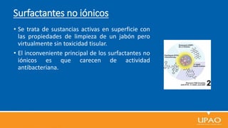 Surfactantes no iónicos
• Se trata de sustancias activas en superficie con
las propiedades de limpieza de un jabón pero
virtualmente sin toxicidad tisular.
• El inconveniente principal de los surfactantes no
iónicos es que carecen de actividad
antibacteriana.
 