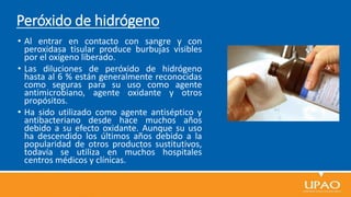 Peróxido de hidrógeno
• Al entrar en contacto con sangre y con
peroxidasa tisular produce burbujas visibles
por el oxígeno liberado.
• Las diluciones de peróxido de hidrógeno
hasta al 6 % están generalmente reconocidas
como seguras para su uso como agente
antimicrobiano, agente oxidante y otros
propósitos.
• Ha sido utilizado como agente antiséptico y
antibacteriano desde hace muchos años
debido a su efecto oxidante. Aunque su uso
ha descendido los últimos años debido a la
popularidad de otros productos sustitutivos,
todavía se utiliza en muchos hospitales
centros médicos y clínicas.
 