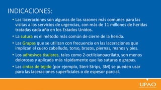 INDICACIONES:
• Las laceraciones son algunas de las razones más comunes para las
visitas a los servicios de urgencias, con más de 11 millones de heridas
tratadas cada año en los Estados Unidos.
• La sutura es el método más común de cierre de la herida.
• Las Grapas que se utilizan con frecuencia en las laceraciones que
implican el cuero cabelludo, torso, brazos, piernas, manos y pies.
• Los adhesivos tisulares, tales como 2-octilcianoacrilato, son menos
dolorosas y aplicada más rápidamente que las suturas o grapas.
• Las cintas de tejido (por ejemplo, Steri-Strips, 3M) se pueden usar
para las laceraciones superficiales o de espesor parcial.
 
