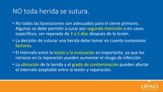 NO toda herida se sutura.
• No todas las laceraciones son adecuados para el cierre primario.
Algunos se debe permitir a curar por segunda intención o en casos
específicos, ser reparado de 3 a 5 días después de la lesión.
• La decisión de suturar una herida debe tomar en cuenta numerosos
factores.
• El intervalo entre la lesión y la evaluación es importante, ya que los
retrasos en la reparación pueden aumentar el riesgo de infección.
• La ubicación de la herida y el grado de contaminación pueden afectar
el intervalo aceptable entre la lesión y reparación.
 