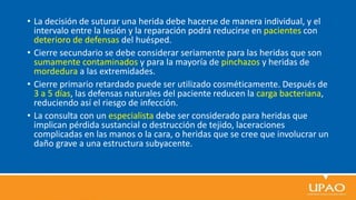 • La decisión de suturar una herida debe hacerse de manera individual, y el
intervalo entre la lesión y la reparación podrá reducirse en pacientes con
deterioro de defensas del huésped.
• Cierre secundario se debe considerar seriamente para las heridas que son
sumamente contaminados y para la mayoría de pinchazos y heridas de
mordedura a las extremidades.
• Cierre primario retardado puede ser utilizado cosméticamente. Después de
3 a 5 días, las defensas naturales del paciente reducen la carga bacteriana,
reduciendo así el riesgo de infección.
• La consulta con un especialista debe ser considerado para heridas que
implican pérdida sustancial o destrucción de tejido, laceraciones
complicadas en las manos o la cara, o heridas que se cree que involucrar un
daño grave a una estructura subyacente.
 