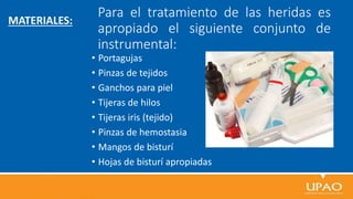Para el tratamiento de las heridas es
apropiado el siguiente conjunto de
instrumental:
• Portagujas
• Pinzas de tejidos
• Ganchos para piel
• Tijeras de hilos
• Tijeras iris (tejido)
• Pinzas de hemostasia
• Mangos de bisturí
• Hojas de bisturí apropiadas
MATERIALES:
 