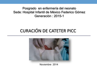 Posgrado en enfermería del neonato 
Sede: Hospital Infantil de México Federico Gómez 
Generación : 2015-1 
CURACIÓN DE CATETER PICC 
Noviembre 2014 
 