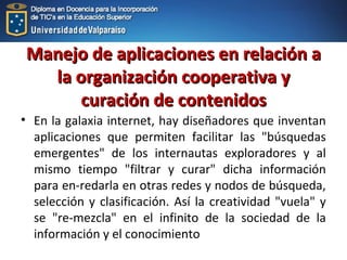 Manejo de aplicaciones en relación aManejo de aplicaciones en relación a
la organización cooperativa yla organización cooperativa y
curación de contenidoscuración de contenidos
• En la galaxia internet, hay diseñadores que inventan
aplicaciones que permiten facilitar las "búsquedas
emergentes" de los internautas exploradores y al
mismo tiempo "filtrar y curar" dicha información
para en-redarla en otras redes y nodos de búsqueda,
selección y clasificación. Así la creatividad "vuela" y
se "re-mezcla" en el infinito de la sociedad de la
información y el conocimiento
 