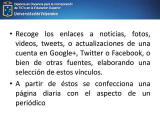 • Recoge los enlaces a noticias, fotos,
videos, tweets, o actualizaciones de una
cuenta en Google+, Twitter o Facebook, o
bien de otras fuentes, elaborando una
selección de estos vínculos.
• A partir de éstos se confecciona una
página diaria con el aspecto de un
periódico
 