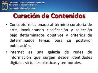 • Concepto relacionado al término curatoría de
arte, involucrando clasificación y selección
bajo determinados objetivos y criterios de
determinados temas para su posterior
publicación.
• Internet es una galaxia de redes de
información que surgen desde identidades
digitales virtuales plásticas y temporales.
Curación de ContenidosCuración de Contenidos
 
