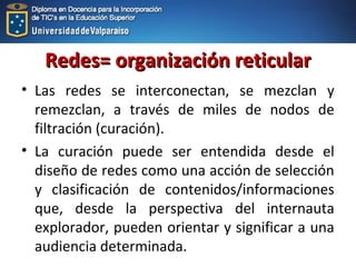 Redes= organización reticularRedes= organización reticular
• Las redes se interconectan, se mezclan y
remezclan, a través de miles de nodos de
filtración (curación).
• La curación puede ser entendida desde el
diseño de redes como una acción de selección
y clasificación de contenidos/informaciones
que, desde la perspectiva del internauta
explorador, pueden orientar y significar a una
audiencia determinada.
 