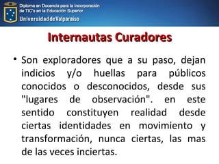Internautas CuradoresInternautas Curadores
• Son exploradores que a su paso, dejan
indicios y/o huellas para públicos
conocidos o desconocidos, desde sus
"lugares de observación". en este
sentido constituyen realidad desde
ciertas identidades en movimiento y
transformación, nunca ciertas, las mas
de las veces inciertas.
 