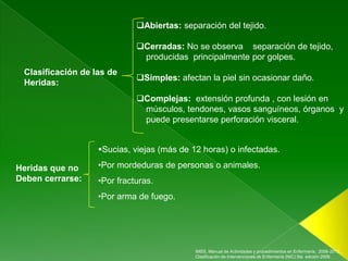 Abiertas: separación del tejido.

                             Cerradas: No se observa separación de tejido,
                              producidas principalmente por golpes.
 Clasificación de las de
                             Simples: afectan la piel sin ocasionar daño.
 Heridas:
                             Complejas: extensión profunda , con lesión en
                              músculos, tendones, vasos sanguíneos, órganos y
                              puede presentarse perforación visceral.


                   Sucias, viejas (más de 12 horas) o infectadas.

Heridas que no     •Por mordeduras de personas o animales.
Deben cerrarse:    •Por fracturas.
                   •Por arma de fuego.




                                            IMSS, Manual de Actividades y procedimientos en Enfermería, 2006-2012.,
                                            Clasificación de Intervenciones de Enfermería (NIC) 5ta edición 2009.
 