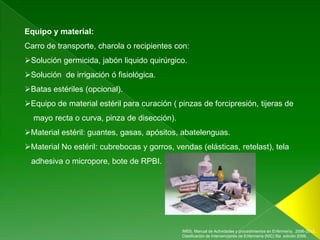 Equipo y material:
Carro de transporte, charola o recipientes con:
Solución germicida, jabón liquido quirúrgico.
Solución de irrigación ó fisiológica.
Batas estériles (opcional).
Equipo de material estéril para curación ( pinzas de forcipresión, tijeras de
  mayo recta o curva, pinza de disección).
Material estéril: guantes, gasas, apósitos, abatelenguas.
Material No estéril: cubrebocas y gorros, vendas (elásticas, retelast), tela
 adhesiva o micropore, bote de RPBI.




                                             IMSS, Manual de Actividades y procedimientos en Enfermería, 2006-2012.,
                                             Clasificación de Intervenciones de Enfermería (NIC) 5ta edición 2009.
 