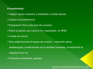 Procedimiento:

Integrar equipo necesario y trasladarlo a unidad del pte.

Explicar el procedimiento.

Preparación física (solo área de curación).

Retira el apósito que cubre la Hx y depositarla en RPBI.

Lavado de manos.

Abra asépticamente el equipo de curación , colocando gasas,

 abatelenguas y medicamento en la cantidad necesaria, considerando la

 magnitud de la Hx.

Colocarse cubrebocas, guantes.


                                            IMSS, Manual de Actividades y procedimientos en Enfermería, 2006-2012.,
                                            Clasificación de Intervenciones de Enfermería (NIC) 5ta edición 2009.
 