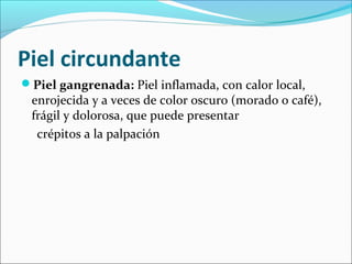 Piel circundante 
Piel gangrenada: Piel inflamada, con calor local, 
enrojecida y a veces de color oscuro (morado o café), 
frágil y dolorosa, que puede presentar 
crépitos a la palpación 
 