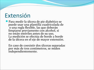 Extensión 
Para medir la úlcera de pie diabético se 
puede usar una plantilla cuadriculada de 
o una regla flexible, las que deberán 
limpiarse previamente con alcohol, si 
no están estériles antes de su uso, 
La medición se efectúa de borde a borde 
de la úlcera en el eje de mayor extensión. 
En caso de coexistir dos úlceras separadas 
por más de tres centimetros, se miden 
independientemente. 
 