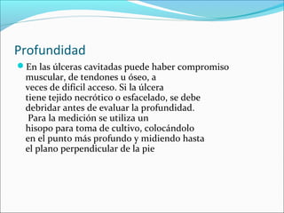 Profundidad 
En las úlceras cavitadas puede haber compromiso 
muscular, de tendones u óseo, a 
veces de difícil acceso. Si la úlcera 
tiene tejido necrótico o esfacelado, se debe 
debridar antes de evaluar la profundidad. 
Para la medición se utiliza un 
hisopo para toma de cultivo, colocándolo 
en el punto más profundo y midiendo hasta 
el plano perpendicular de la pie 
 