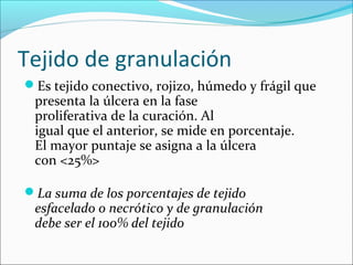 Tejido de granulación 
Es tejido conectivo, rojizo, húmedo y frágil que 
presenta la úlcera en la fase 
proliferativa de la curación. Al 
igual que el anterior, se mide en porcentaje. 
El mayor puntaje se asigna a la úlcera 
con <25%> 
La suma de los porcentajes de tejido 
esfacelado o necrótico y de granulación 
debe ser el 100% del tejido 
 