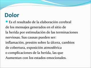 Dolor 
Es el resultado de la elaboración cerebral 
de los mensajes generados en el sitio de 
la herida por estimulación de las terminaciones 
nerviosas. Sus causas pueden ser: 
inflamación, presión sobre la úlcera, cambios 
de cobertura, exposición atmosférica 
o complicaciones de la herida, las que 
Aumentan con los estados emocionales. 
 