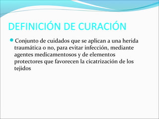 DEFINICIÓN DE CURACIÓN 
Conjunto de cuidados que se aplican a una herida 
traumática o no, para evitar infección, mediante 
agentes medicamentosos y de elementos 
protectores que favorecen la cicatrización de los 
tejidos. 
 