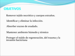 OBJETIVOS 
Remover tejido necrótico y cuerpos extraños. 
Identificar y eliminar la infección. 
Absorber exceso de exudado. 
Mantener ambiente húmedo y térmico 
Proteger el tejido de regeneración, del trauma y la 
invasión bacteriana 
 