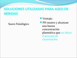 SOLUCIONES UTILIZADAS PARA ASEO DE 
HERIDAS 
Suero Fisiológico 
Ventaja: 
PH neutro y alcanzan 
una buena 
concentración 
plasmática que no altera 
el proceso de 
cicatrización. 
 