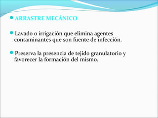 ARRASTRE MECÁNICO 
Lavado o irrigación que elimina agentes 
contaminantes que son fuente de infección. 
Preserva la presencia de tejido granulatorio y 
favorecer la formación del mismo. 
 