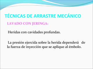 TÉCNICAS DE ARRASTRE MECÁNICO 
LAVADO CON JERINGA: 
Heridas con cavidades profundas. 
La presión ejercida sobre la herida dependerá de 
la fuerza de inyección que se aplique al émbolo. 
 