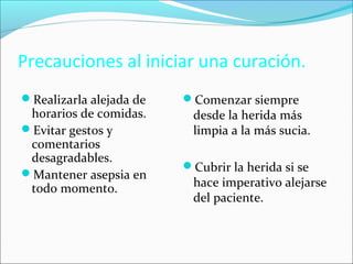 Precauciones al iniciar una curación. 
Realizarla alejada de 
horarios de comidas. 
Evitar gestos y 
comentarios 
desagradables. 
Mantener asepsia en 
todo momento. 
Comenzar siempre 
desde la herida más 
limpia a la más sucia. 
Cubrir la herida si se 
hace imperativo alejarse 
del paciente. 
 