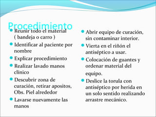 Procedimiento Reunir todo el material 
( bandeja o carro ) 
Identificar al paciente por 
nombre 
Explicar procedimiento 
Realizar lavado manos 
clínico 
Descubrir zona de 
curación, retirar apositos, 
Obs. Piel alrededor 
Lavarse nuevamente las 
manos 
Abrir equipo de curación, 
sin contaminar interior. 
Vierta en el riñón el 
antiséptico a usar. 
Colocación de guantes y 
ordenar material del 
equipo. 
Deslice la torula con 
antiséptico por herida en 
un solo sentido realizando 
arrastre mecánico. 
 