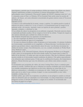 cancerígenas y permite que el cuerpo produzca células que matan a las células con cáncer.
Algunos suplementos ayudan a reconstruir el sistema inmunológico (IP6, Essiac,
antioxidantes como Carotenoid y Flavonoid Complex de GNLD, vitaminas como la C y la
E, minerales como el Zinc y el Selenio, EFAs-Essential Fatty acids como los aceites de
salmón y de linaza-, así como alimentos concentrados de granos enteros como el Tre-en-en
de GNLD, etc.).
IMPORTANTE
1) Cáncer es una enfermedad de la mente, cuerpo y espíritu. Un espíritu positivo ayuda al
enfermo de cáncer a sobrevivir. La ira, el rencor y el resentimiento pone al cuerpo en un
ambiente acido y de tensión. Aprende a tener un espíritu de amor gratitud y perdón.
Aprende a relajarte y a disfrutar la vida.
2) Las células de cáncer no prosperan en un ambiente oxigenado. Haciendo ejercicio diario
y respirando profundo ayudan a llevar oxigeno al nivel de las células. Terapia de oxigeno es
otra manera utilizada para combatir las células de cáncer.
John Hopkins Hospital hace las siguientes recomendaciones:
1.- No usar recipientes de plástico en el microondas.
2.- No colocar botellas de agua en el congelador.
3.- No usar envolturas de plástico sobre recipientes en el microondas. Al calentar el plástico
en el microondas o poniéndolo en el congelador, se liberan dioxinas. Las dioxinas son un
químico que produce cáncer, especialmente cáncer de seno. Las dioxinas envenenan las
células de nuestro cuerpo. Esta información, a su vez, a estado circulando en Walter Reed
Army Medical Center .
Recientemente, el Dr. Edwuard Fujimoto, director del programa Wellness en el Hospital
Castle, estuvo en un programa de televisión donde explico los riesgos para la salud. El
hablo de las dioxinas y lo malas que estas son para nosotros. Dijo que no debemos calentar
nuestra comida en el microondas usando recipientes de plástico. Esto aplica especialmente
a los alimentos que contienen grasa. El dijo que la combinación de grasa, alta temperatura y
plásticos, liberan dioxinas que van a los alimentos y por ultimo estas entran a nuestro
cuerpo.
El recomienda usar recipientes de vidrio, tal como Corning Ware, Pyrex o cerámica para
calentar la comida. También dijo que se obtienen los mismos resultados pero sin la dioxina.
Las comidas instantáneas que aparecen en televisión, deberían ser removidas de los
plásticos contenedores y calentados en recipientes de vidrio. Señaló que el papel no es
malo, pero tu no sabes lo que contiene el papel. Lo mas recomendable es usar vidrio
templado, corning ware, etc..
También señalo, que cubrir los recipientes con plástico es tan peligroso cuando se colocan
sobre los alimentos para ser calentados en el microondas. Las altas temperaturas causan que
peligrosas toxinas se derritan del plástico y caigan en la comida. El recomienda usar
servilletas de papel en su lugar.
http://noticias24hrs.com/cura-contra-cancer/
 