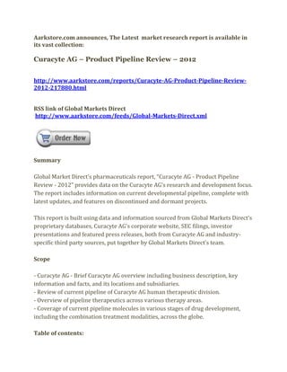 Aarkstore.com announces, The Latest market research report is available in
its vast collection:

Curacyte AG – Product Pipeline Review – 2012


http://www.aarkstore.com/reports/Curacyte-AG-Product-Pipeline-Review-
2012-217880.html


RSS link of Global Markets Direct
http://www.aarkstore.com/feeds/Global-Markets-Direct.xml




Summary

Global Market Direct’s pharmaceuticals report, “Curacyte AG - Product Pipeline
Review - 2012” provides data on the Curacyte AG’s research and development focus.
The report includes information on current developmental pipeline, complete with
latest updates, and features on discontinued and dormant projects.

This report is built using data and information sourced from Global Markets Direct’s
proprietary databases, Curacyte AG’s corporate website, SEC filings, investor
presentations and featured press releases, both from Curacyte AG and industry-
specific third party sources, put together by Global Markets Direct’s team.

Scope

- Curacyte AG - Brief Curacyte AG overview including business description, key
information and facts, and its locations and subsidiaries.
- Review of current pipeline of Curacyte AG human therapeutic division.
- Overview of pipeline therapeutics across various therapy areas.
- Coverage of current pipeline molecules in various stages of drug development,
including the combination treatment modalities, across the globe.

Table of contents:
 
