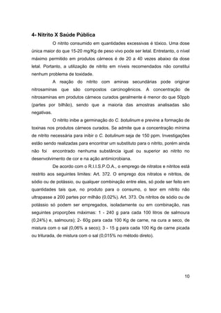 10
4- Nitrito X Saúde Pública
O nitrito consumido em quantidades excessivas é tóxico. Uma dose
única maior do que 15-20 mg/Kg de peso vivo pode ser letal. Entretanto, o nível
máximo permitido em produtos cárneos é de 20 a 40 vezes abaixo da dose
letal. Portanto, a utilização de nitrito em níveis recomendados não constitui
nenhum problema de toxidade.
A reação do nitrito com aminas secundárias pode originar
nitrosaminas que são compostos carcinogênicos. A concentração de
nitrosaminas em produtos cárneos curados geralmente é menor do que 50ppb
(partes por bilhão), sendo que a maioria das amostras analisadas são
negativas.
O nitrito inibe a germinação do C. botulinum e previne a formação de
toxinas nos produtos cárneos curados. Se admite que a concentração mínima
de nitrito necessária para inibir o C. botulinum seja de 150 ppm. Investigações
estão sendo realizadas para encontrar um substituto para o nitrito, porém ainda
não foi encontrado nenhuma substância igual ou superior ao nitrito no
desenvolvimento de cor e na ação antimicrobiana.
De acordo com o R.I.I.S.P.O.A., o emprego de nitratos e nitritos está
restrito aos seguintes limites: Art. 372. O emprego dos nitratos e nitritos, de
sódio ou de potássio, ou qualquer combinação entre eles, só pode ser feito em
quantidades tais que, no produto para o consumo, o teor em nitrito não
ultrapasse a 200 partes por milhão (0,02%). Art. 373. Os nitritos de sódio ou de
potássio só podem ser empregados, isoladamente ou em combinação, nas
seguintes proporções máximas: 1 - 240 g para cada 100 litros de salmoura
(0,24%) e, salmoura); 2- 60g para cada 100 Kg de carne, na cura a seco, de
mistura com o sal (0,06% a seco); 3 - 15 g para cada 100 Kg de carne picada
ou triturada, de mistura com o sal (0,015% no método direto).
 