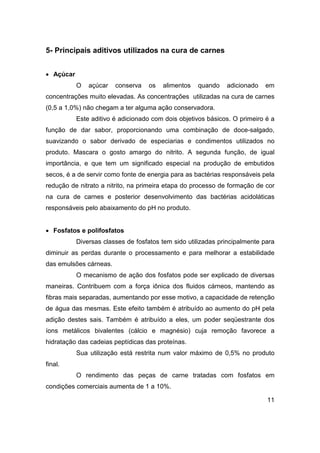 11
5- Principais aditivos utilizados na cura de carnes
• Açúcar
O açúcar conserva os alimentos quando adicionado em
concentrações muito elevadas. As concentrações utilizadas na cura de carnes
(0,5 a 1,0%) não chegam a ter alguma ação conservadora.
Este aditivo é adicionado com dois objetivos básicos. O primeiro é a
função de dar sabor, proporcionando uma combinação de doce-salgado,
suavizando o sabor derivado de especiarias e condimentos utilizados no
produto. Mascara o gosto amargo do nitrito. A segunda função, de igual
importância, e que tem um significado especial na produção de embutidos
secos, é a de servir como fonte de energia para as bactérias responsáveis pela
redução de nitrato a nitrito, na primeira etapa do processo de formação de cor
na cura de carnes e posterior desenvolvimento das bactérias acidoláticas
responsáveis pelo abaixamento do pH no produto.
• Fosfatos e polifosfatos
Diversas classes de fosfatos tem sido utilizadas principalmente para
diminuir as perdas durante o processamento e para melhorar a estabilidade
das emulsões cárneas.
O mecanismo de ação dos fosfatos pode ser explicado de diversas
maneiras. Contribuem com a força iônica dos fluidos cárneos, mantendo as
fibras mais separadas, aumentando por esse motivo, a capacidade de retenção
de água das mesmas. Este efeito também é atribuído ao aumento do pH pela
adição destes sais. Também é atribuído a eles, um poder seqüestrante dos
íons metálicos bivalentes (cálcio e magnésio) cuja remoção favorece a
hidratação das cadeias peptídicas das proteínas.
Sua utilização está restrita num valor máximo de 0,5% no produto
final.
O rendimento das peças de carne tratadas com fosfatos em
condições comerciais aumenta de 1 a 10%.
 