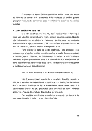 12
O emprego de alguns fosfatos permitidos podem causar problemas
na indústria de carnes. Nas salmouras mais saturadas os fosfatos podem
precipitar. Possui ação corrosiva e pode recristalizar na superfície das carnes
curadas.
• Ácido ascórbico e seus sais
O ácido ascórbico (vitamina C), ácido isoascórbico (eritorbato) e
seus sais são úteis para melhorar e reter a cor em produtos curados. Quando
são adicionados em emulsões, o tratamento térmico pode ser realizado
imediatamente e o produto adquire cor de cura uniforme em toda a massa. Se
não for adicionado, terá que esperar as reações de cura.
Para explicar a ação do ácido ascórbico, são propostos dois
mecanismos. Um deles, o ácido ascórbico acelera a reação de cura ao reduzir
a metamioglobina. Visto que, em determinadas condições, o nitrito e o ácido
ascórbico reagem quimicamente entre si, é possível que sua ação principal se
deva ao aumento de produção de óxido nítrico, dando uma quantidade superior
a obtida normalmente do ácido nitroso.
HNO2 + ácido ascórbico → NO + ácido dehidroascórbico + H2O
Não é recomendável, no entanto, o uso direto do ácido, mas sim o
seu sal, o ascorbato ou isoascorbato, porque pode ocorrer reações prematuras
HNO2 causando liberação de NO e conseqüente perda desse óxido e o
abaixamento brusco do pH, provocado pela presença do ácido podendo
promover a “quebra da emulsão” do produto a ser embutido.
Por medidas econômicas, é preferível o uso de um isômero do
ascorbato de sódio, ou seja, o isoascorbato de sódio.
 