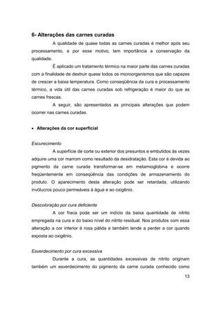 13
6- Alterações das carnes curadas
A qualidade de quase todas as carnes curadas é melhor após seu
processamento, e por esse motivo, tem importância a conservação da
qualidade.
É aplicado um tratamento térmico na maior parte das carnes curadas
com a finalidade de destruir quase todos os microorganismos que são capazes
de crescer a baixa temperatura. Como conseqüência da cura e processamento
térmico, a vida útil das carnes curadas sob refrigeração é maior do que as
carnes frescas.
A seguir, são apresentados as principais alterações que podem
ocorrer nas carnes curadas.
• Alterações da cor superficial
Escurecimento
A superfície de corte ou exterior dos presuntos e embutidos às vezes
adquire uma cor marrom como resultado da desidratação. Esta cor é devida ao
pigmento da carne curada transformar-se em metamioglobina e ocorre
freqüentemente em conseqüência das condições de armazenamento do
produto. O aparecimento desta alteração pode ser retardada, utilizando
invólucros pouco permeáveis à água e ao oxigênio.
Descoloração por cura deficiente
A cor fraca pode ser um indício da baixa quantidade de nitrito
empregada na cura e do baixo nível do nitrito residual. Nos produtos com essa
alteração a cor interior é rosa pálida e também tende a perder a cor quando
exposta ao oxigênio.
Esverdecimento por cura excessiva
Durante a cura, as quantidades excessivas de nitrito originam
também um esverdecimento do pigmento da carne curada conhecido como
 