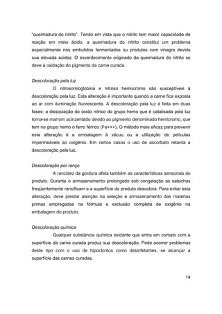 14
“queimadura do nitrito”. Tendo em vista que o nitrito tem maior capacidade de
reação em meio ácido, a queimadura do nitrito constitui um problema
especialmente nos embutidos fermentados ou produtos com vinagre devido
sua elevada acidez. O esverdecimento originado da queimadura do nitrito se
deve à oxidação do pigmento da carne curada.
Descoloração pela luz
O nitrosomioglobina e nitroso hemocromo são susceptíveis à
descoloração pela luz. Esta alteração é importante quando a carne fica exposta
ao ar com iluminação fluorescente. A descoloração pela luz é feita em duas
fases: a dissociação do óxido nítrico do grupo hemo que é catalisada pela luz
torna-se marrom acinzentado devido ao pigmento denominado hemicromo, que
tem no grupo hemo o ferro férrico (Fe+++). O método mais eficaz para prevenir
esta alteração é a embalagem à vácuo ou a utilização de películas
impermeáveis ao oxigênio. Em certos casos o uso de ascorbato retarda a
descoloração pela luz.
Descoloração por ranço
A rancidez da gordura afeta também as características sensoriais do
produto. Durante o armazenamento prolongado sob congelação as salsichas
freqüentemente rancificam e a superfície do produto descolora. Para evitar esta
alteração, deve prestar atenção na seleção e armazenamento das matérias
primas empregadas na fórmula e exclusão completa de oxigênio na
embalagem do produto.
Descoloração química
Qualquer substância química oxidante que entra em contato com a
superfície da carne curada produz sua descoloração. Pode ocorrer problemas
deste tipo com o uso de hipocloritos como desinfetantes, se alcançar a
superfície das carnes curadas.
 