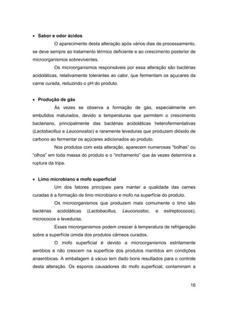 16
• Sabor e odor ácidos
O aparecimento desta alteração após vários dias de processamento,
se deve sempre ao tratamento térmico deficiente e ao crescimento posterior de
microorganismos sobreviventes.
Os microorganismos responsáveis por essa alteração são bactérias
acidoláticas, relativamente tolerantes ao calor, que fermentam os açucares da
carne curada, reduzindo o pH do produto.
• Produção de gás
Às vezes se observa a formação de gás, especialmente em
embutidos maturados, devido a temperaturas que permitem o crescimento
bacteriano, principalmente das bactérias acidoláticas heterofermentativas
(Lactobacillus e Leuconostoc) e raramente leveduras que produzem dióxido de
carbono ao fermentar os açúcares adicionados ao produto.
Nos produtos com esta alteração, aparecem numerosas “bolhas” ou
“olhos” em toda massa do produto e o “inchamento” que às vezes determina a
ruptura da tripa.
• Limo microbiano e mofo superficial
Um dos fatores principais para manter a qualidade das carnes
curadas é a formação de limo microbiano e mofo na superfície do produto.
Os microorganismos que produzem mais comumente o limo são
bactérias acidoláticas (Lactobacillus, Leuconostoc, e estreptococos),
micrococos e leveduras.
Esses microrganismos podem crescer à temperatura de refrigeração
sobre a superfície úmida dos produtos cárneos curados.
O mofo superficial é devido a microorganismos estritamente
aeróbios e não crescem na superfície dos produtos mantidos em condições
anaeróbicas. A embalagem à vácuo tem dado bons resultados para o controle
desta alteração. Os esporos causadores do mofo superficial, contaminam a
 