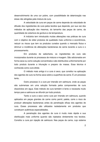 2
desenvolvimento de uma cor pobre, com possibilidade de deterioração nas
áreas não atingidas pela mistura de cura.
A velocidade de cura em peças de carne depende da velocidade de
difusão dos ingredientes de cura pelos tecidos que depende, por sua vez dos
métodos de aplicação dos mesmos, do tamanho das peças de carne, da
quantidade de cobertura de gordura e da temperatura.
A indústria tem introduzido muitas alterações nas práticas de cura
com o objetivo de obter produtos de qualidade mais uniforme e econômicos,
reduzir os riscos que tem os produtos curados quando o mercado flutua e
diminuir a incidência de alterações bacterianas da carne durante a cura e o
processamento.
Em produtos de salsicharia, os ingredientes de cura são
incorporados durante os processos de mistura e moagem. São adicionados em
forma seca ou como solução concentrada e são distribuídos uniformemente por
todo produto durante a trituração e preparo da massa. Essa técnica é
conhecida como cura direta.
O método mais antigo é a cura à seco, que constitui na aplicação
dos agentes de cura na forma seca sobre a superfície da carne. É um processo
lento.
Outro processo é a cura por imersão em salmoura, onde as peças
são submersas em uma solução formada pelos componentes de cura
dissolvidos em água. Este método de cura também é lento e necessita muito
tempo para a salmoura se difundir por todo produto.
Tanto a cura a seco como cura por imersão em salmoura, quando
aplicados em peças grandes de carne como pernil, paleta, corre o risco de
produzir alterações bacterianas antes da penetração eficaz dos agentes de
cura. Esses processos são utilizados isoladamente em produtos que
constituem autênticas especialidades.
A penetração dos agentes de cura é muito mais rápida e sua
distribuição mais uniforme quando são injetados diretamente nos tecidos.
Constitui a cura por injeção de salmoura. Nas peças de carne, cujo sistema
 