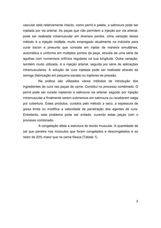 3
vascular está relativamente intacto, como pernil e paleta, a salmoura pode ser
injetada por via arterial. As peças que não permitem a injeção por via arterial,
pode ser realizada intramuscular em diversos pontos. Uma variação desse
método é a injeção múltipla, muito empregado atualmente na indústria para
curar bacon e presunto que consiste em injetar de maneira simultânea,
automática e uniforme em múltiplos pontos da peça, através de uma série de
agulhas com numerosos orifícios regulares na sua longitude. Outra variação,
também muito utilizada, é a injeção arterial, seguida por série de aplicações
intramusculares. A solução de cura injetada pode ser realizada através da
seringa (fabricação em pequena escala) ou injetores de pressão.
Na prática são utilizados vários métodos de introdução dos
ingredientes de cura nas peças de carne. Constitui no processo combinado. O
pernil pode ser curado injetando a salmoura via arterial, seguido por injeção
intramuscular e finalmente serem submersos em salmoura ou receberem salga
por cobertura. Estes produtos, curados pelo método a seco, a espessura de
graxa limita ou modifica a velocidade de penetração dos agentes de cura.
Entretanto, este problema pode ser evitado, curando estas peças com o
processo combinado.
A congelação afeta a estrutura do tecido muscular. A quantidade de
sal que penetra nos músculos que foram congelados e descongelados é ao
redor de 20% maior que na carne fresca (Tabela 1).
 