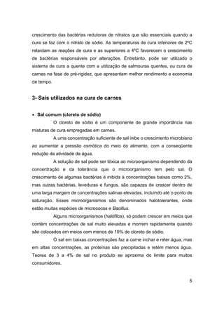 5
crescimento das bactérias redutoras de nitratos que são essenciais quando a
cura se faz com o nitrato de sódio. As temperaturas de cura inferiores de 2ºC
retardam as reações de cura e as superiores a 4ºC favorecem o crescimento
de bactérias responsáveis por alterações. Entretanto, pode ser utilizado o
sistema de cura a quente com a utilização de salmouras quentes, ou cura de
carnes na fase de pré-rigidez, que apresentam melhor rendimento e economia
de tempo.
3- Sais utilizados na cura de carnes
• Sal comum (cloreto de sódio)
O cloreto de sódio é um componente de grande importância nas
misturas de cura empregadas em carnes.
A uma concentração suficiente de sal inibe o crescimento microbiano
ao aumentar a pressão osmótica do meio do alimento, com a conseqüente
redução da atividade da água.
A solução de sal pode ser tóxica ao microorganismo dependendo da
concentração e da tolerância que o microorganismo tem pelo sal. O
crescimento de algumas bactérias é inibida à concentrações baixas como 2%,
mas outras bactérias, leveduras e fungos, são capazes de crescer dentro de
uma larga margem de concentrações salinas elevadas, incluindo até o ponto de
saturação. Esses microorganismos são denominados halotolerantes, onde
estão muitas espécies de micrococos e Bacillus.
Alguns microorganismos (halófilos), só podem crescer em meios que
contém concentrações de sal muito elevadas e morrem rapidamente quando
são colocados em meios com menos de 10% de cloreto de sódio.
O sal em baixas concentrações faz a carne inchar e reter água, mas
em altas concentrações, as proteínas são precipitadas e retém menos água.
Teores de 3 a 4% de sal no produto se aproxima do limite para muitos
consumidores.
 