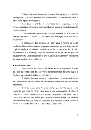 6
Todas as fórmulas de cura de carnes contém sal. As concentrações
empregadas (2-3%) não exercem ação conservadora, e seu principal papel é
atuar como agente aromatizante.
O sal deve ser evitado em carne fresca a ser congelada, pois atua
como pró-oxidante, fomentado o ranço oxidativo e a cor marrom indesejável da
metamioglobina.
O sal adicionado à carne contribui para aumentar a capacidade de
retenção de água e maciez. O sal causa uma elevação maior do pH no
aquecimento.
A capacidade das proteínas de reter água é mínima no ponto
isoelétrico. Há decréscimos progressivos na capacidade de reter água quando
o pI se desloca na direção alcalina. A razão do aumento de pH pelo
aquecimento e a mudança do ponto isoelétrico reside no fato de que pelo
aquecimento há um decréscimo dos grupos ácidos livres sem um decréscimo
correspondente de grupos básicos.
• Nitratos e Nitritos
As finalidades da utilização de nitrato de sódio ou potássio e nitrito
de sódio ou potássio são de desenvolver cor característica da carne curada e
funcionar como bacteriostático em meio ácido.
O nitrato é bastante empregado nas misturas de carnes, entretanto,
seu papel tanto na cura como na conservação ainda não está totalmente
esclarecido.
O nitrato atua como fonte de nitrito, que permite que a carne
mantenha um nível de nitrito eficaz para a sua conservação. O nitrato é
reduzido a nitrito mediante um processo bacteriano, mas para que a
quantidade reduzida seja significativa, é necessário um número de bactérias
razoavelmente alto, que pode ser prejudicial aos produtos cárneos curados e
dificilmente se sabe da quantidade de nitrito que pode formar-se.
 