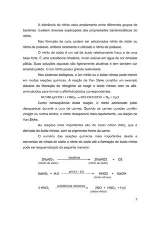 A tolerância do nitrito varia amplamente entre diferentes grupos de
bactérias. Existem diversas explicações das propriedades bacteriostáticas do
nitrito.
Nas fórmulas de cura, podem ser adicionados nitrito de sódio ou
nitrito de potássio, embora raramente é utilizado o nitrito de potássio.
O nitrito de sódio é um sal de ácido relativamente fraco e de uma
base forte. É uma substância cristalina, muito solúvel em água de cor amarela
pálida. Suas soluções aquosas são ligeiramente alcalinas e tem também cor
amarelo pálido. O íon nitrito possui grande reatividade.
Nos sistemas biológicos, o íon nitrito ou o ácido nitroso pode intervir
em muitas reações químicas. A reação de Van Slyke constitui um exemplo
clássico da liberação de nitrogênio ao reagir o ácido nitroso com os alfa-
aminoácidos para formar o alfa-hidroácidos correspondentes.
RCHNH2COOH + HNO2 → RCHOHCOOH + N2 + H2O
Como conseqüência desta reação, o nitrito adicionado pode
desaparecer durante a cura de carnes. Quando as carnes curadas contém
vinagre ou outros ácidos, o nitrito desaparece mais rapidamente, via reação de
Van Slyke.
As reações mais importantes são do óxido nítrico (NO), que é
derivado do ácido nitroso, com os pigmentos hemo da carne.
O sumário das reações químicas mais importantes desde a
conversão de nitrato de sódio a nitrito de sódio até a formação de óxido nítrico
pode ser esquematizado da seguinte maneira:
2NaNO3
bactérias
2NaNO2 + O2
(nitrato de sódio) (nitrito de sódio)
NaNO2 + H20
pH 5,4 - 6,0
HNO2 + NaOH
(ácido nitroso)
3 HNO2
substâncias redutoras
2NO + HNO3 + H20
(óxido nítrico)
7
 