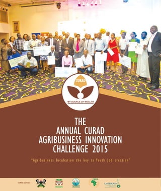 1Consortium for enhancing University Responsiveness to Agribusiness Development Limited
TAKING UGANDAN AGRICULTURE TO NEW LEVELS WITH INNOVATION
THE ANNUAL CURADAGRIBUSINESS INNOVATION CHALLENGE2015
THE
ANNUAL CURAD
AGRIBUSINESS INNOVATION
CHALLENGE 2015
“Agribusiness Incubation the key to Youth Job creation”
CURAD partners
 