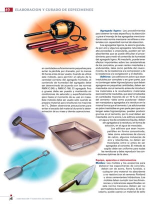 construcción y tecnología en concreto78
49 ELABORACION Y CURADO DE ESPECiMENES
en cantidades suficientemente pequeñas para
evitar la pérdida por drenado, por lo menos
24 horas antes de ser usado. Cuando se utilice
este método, para permitir el cálculo de la
cantidad correcta del agregado húmedo, el
contenido de humedad del agregado debe
ser determinado de acuerdo con las normas
NMX-C-245 y NMX-C-166. El agregado fino
o grueso debe ser puesto y mantenido en
condiciones de saturado y superficialmente
seco hasta el momento de su uso en masa.
Este método debe ser usado sólo cuando se
prepara material para revolturas no mayores
de 7 L. Deben observarse precauciones para
evitar el secado del material durante la deter-
minación de su masa y demás operaciones.
Agregado ligero: Los procedimientos
para obtener la masa especifica y la absorción
-y para el manejo de los agregados menciona-
dos en esta norma mexicana- se refieren a ma-
teriales con capacidad normal de absorción.
Los agregados ligeros, la escoria granula-
da por aire y algunos agregados naturales de
alta porosidad, o vesiculares, pueden ser tan
absorbentes que se puede dificultar el proce-
dimiento para medir el contenido de humedad
del agregado ligero. Al mezclarlo, puede tener
efectos importantes sobre las características
de los concretos, ya sean recién mezclados o
endurecidos, tales como pérdida del reveni-
miento, de la resistencia a la compresión y de
la resistencia a la congelación y el deshielo.
Aditivos: Los aditivos en polvo que sean
insolubles por completo o en gran parte, que
no contengan sales higroscópicas y que deban
agregarse en pequeñas cantidades, deben ser
mezclados con el cemento antes de introducir
los materiales a la revolvedora; materiales
esencialmente insolubles, que sean empleados
en cantidades mayores de un 10 % en masa
del cemento –tales como puzolanas– deben
ser manejados y agregados a la revoltura en la
misma forma que el cemento. Los adicionantes
en polvo insolubles en gran parte pero que con-
tengan sales higroscópicas, pueden producir
grumos en el cemento, por lo cual deben ser
mezclados con la arena. Los aditivos solubles
en agua y los de consistencia líquida, deben
ser agregados a la revoltura, en forma de
solución, en el agua de mezclado.
Los aditivos que sean incom-
patibles en forma concentrada,
tales como soluciones de cloruro
de calcio, algunos inclusores de
aire y retardantes, no deben ser
mezclados entre si antes de ser
agregados al concreto. El método es
cogido debe ser uniforme para todas
las revolturas y debe reproducir las con-
diciones óptimas de la obra.
Equipo, aparatos e instrumentos
Moldes: Los moldes y los accesorios para
elaborar los especímenes de concreto,
deben ser de acero, fierro fundido, o
cualquier otro material no absorbente
y no reactivo con el cemento Portland
u otros cementantes hidráulicos. Los
moldes deben cumplir con las dimen-
siones y tolerancias especificadas en
esta norma mexicana. Deben ser no
permeables durante su empleo. Si es ne-
cesario, puede usarse un material de sello
 