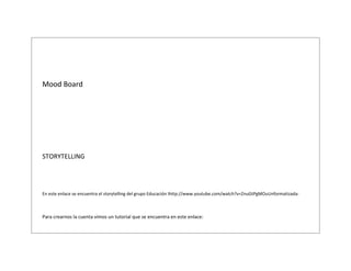 Mood Board

STORYTELLING

En este enlace se encuentra el storytelling del grupo Educación Ihttp://www.youtube.com/watch?v=ZnuGtPgMOuUnformatizada:

Para crearnos la cuenta vimos un tutorial que se encuentra en este enlace:

 