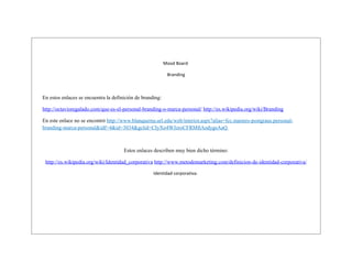 Mood Board
Branding

En estos enlaces se encuentra la definición de branding:
http://octavioregalado.com/que-es-el-personal-branding-o-marca-personal/ http://es.wikipedia.org/wiki/Branding
En este enlace no se encontró http://www.blanquerna.url.edu/web/interior.aspx?alias=fcc.masters-postgraus.personalbranding-marca-personal&idf=4&id=3034&gclid=CIyXo4WJzroCFRMftAodygsAaQ

Estos enlaces describen muy bien dicho término:
http://es.wikipedia.org/wiki/Identidad_corporativa http://www.metodomarketing.com/definicion-de-identidad-corporativa/
Identidad corporativa:

 